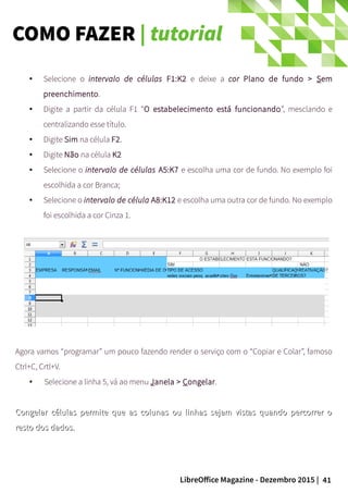 41LibreOffice Magazine - Dezembro 2015 |
● Selecione o intervalo de células F1:K2 e deixe a cor Plano de fundo > Sem
preenchimento.
● Digite a partir da célula F1 “O estabelecimento está funcionando”, mesclando e
centralizando esse título.
● Digite Sim na célula F2.
● Digite Não na célula K2
● Selecione o intervalo de células A5:K7 e escolha uma cor de fundo. No exemplo foi
escolhida a cor Branca;
● Selecione o intervalo de célula A8:K12 e escolha uma outra cor de fundo. No exemplo
foi escolhida a cor Cinza 1.
Agora vamos “programar” um pouco fazendo render o serviço com o “Copiar e Colar”, famoso
Ctrl+C, Crtl+V.
● Selecione a linha 5, vá ao menu Janela > Congelar.
Congelar células permite que as colunas ou linhas sejam vistas quando percorrer oCongelar células permite que as colunas ou linhas sejam vistas quando percorrer o
resto dos dados.resto dos dados.
COMO FAZER | tutorial
 