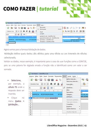 42LibreOffice Magazine - Dezembro 2015 |
Agora vamos para a famosa Validação de dados.
Validação define quais dados são válidos para uma célula ou um intervalo de célulasValidação define quais dados são válidos para uma célula ou um intervalo de células
selecionado.selecionado.
Validar os dados, nesse exemplo, é importante para o caso de usar funções como a CONT.SE,
pois se uma palavra for digitada errada a função não a identificará como um valor a ser
somado.
● Selecione,
por exemplo, a
célula F5 onde a
resposta deve ser
inserida;
● Clique no
menu Dados >
Validação...
COMO FAZER | tutorial
 