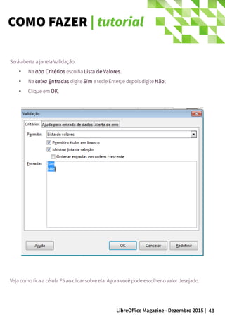 43LibreOffice Magazine - Dezembro 2015 |
Será aberta a janela Validação.
● Na aba Critérios escolha Lista de Valores.
● Na caixa Entradas digite Sim e tecle Enter; e depois digite Não;
● Clique em OK.
Veja como fica a célula F5 ao clicar sobre ela. Agora você pode escolher o valor desejado.
COMO FAZER | tutorial
 