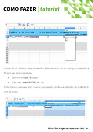 44LibreOffice Magazine - Dezembro 2015 |
Caso tenha escolhido um valor para verificar, delete nesse momento, para que possa copiar a
fórmula para as demais células.
● Selecione a célula F5 e copie;
● Selecione o intervalo F5:K11 e cole.
Assim, todo os campos de duas empresas pesquisadas estarão com as funções de validação de
uma só tacada.
COMO FAZER | tutorial
 