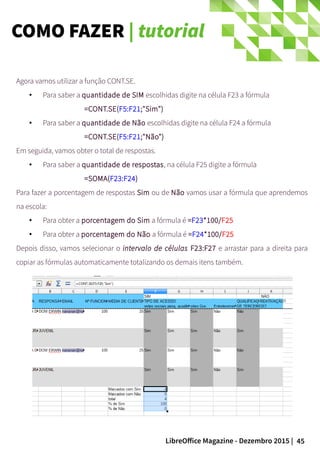 45LibreOffice Magazine - Dezembro 2015 |
Agora vamos utilizar a função CONT.SE.
● Para saber a quantidade de SIM escolhidas digite na célula F23 a fórmula
=CONT.SE(F5:F21;"Sim")
● Para saber a quantidade de Não escolhidas digite na célula F24 a fórmula
=CONT.SE(F5:F21;"Não")
Em seguida, vamos obter o total de respostas.
● Para saber a quantidade de respostas, na célula F25 digite a fórmula
=SOMA(F23:F24)
Para fazer a porcentagem de respostas Sim ou de Não vamos usar a fórmula que aprendemos
na escola:
● Para obter a porcentagem do Sim a fórmula é =F23*100/F25
● Para obter a porcentagem do Não a fórmula é =F24*100/F25
Depois disso, vamos selecionar o intervalo de células F23:F27 e arrastar para a direita para
copiar as fórmulas automaticamente totalizando os demais itens também.
COMO FAZER | tutorial
 