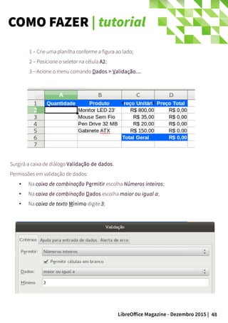 48LibreOffice Magazine - Dezembro 2015 |
1 – Crie uma planilha conforme a figura ao lado;
2 – Posicione o seletor na célula A2;
3 – Acione o menu comando Dados > Validação....
Surgirá a caixa de diálogo Validação de dados.
Permissões em validação de dados:
● Na caixa de combinação Permitir escolha Números inteiros;
●
Na caixa de combinação Dados escolha maior ou igual a;
● Na caixa de texto Mínimo digite 3;
COMO FAZER | tutorial
 