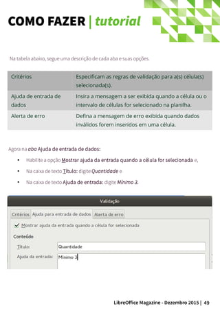 49LibreOffice Magazine - Dezembro 2015 |
Na tabela abaixo, segue uma descrição de cada aba e suas opções.
Agora na aba Ajuda de entrada de dados:
● Habilite a opção Mostrar ajuda da entrada quando a célula for selecionada e,
● Na caixa de texto Título: digite Quantidade e
●
Na caixa de texto Ajuda de entrada: digite Mínimo 3.
Critérios Especificam as regras de validação para a(s) célula(s)
selecionada(s).
Ajuda de entrada de
dados
Insira a mensagem a ser exibida quando a célula ou o
intervalo de células for selecionado na planilha.
Alerta de erro Defina a mensagem de erro exibida quando dados
inválidos forem inseridos em uma célula.
COMO FAZER | tutorial
 