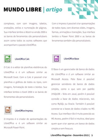 5LibreOffice Magazine - Dezembro 2015 |
complexos, com com imagens, tabelas,
anotações, estilos e numeração de páginas.
Sua interface lembra o Word na versão 2000 e
as barras de ferramentas são personalizáveis
assim como todos os outros softwares que
acompanham o pacote LibreOffice.
LibreOffice CalcLibreOffice Calc
O Calc é o editor de planilhas eletrônicas do
LibreOffice e é um software similar ao
Microsoft Excel. Com o Calc é possível criar
planilhas e gráficos de todos os tipos, com
imagens, formatação de texto e bordas. Sua
interface lembra o Excel 2000 e as barras de
ferramentas são personalizáveis.
LibreOffice ImpressLibreOffice Impress
O Impress é o criador de apresentações do
LibreOffice e é um software similar ao
Microsoft Power Point.
LibreOffice BaseLibreOffice Base
O Base é um gerenciador de banco de dados
do LibreOffice e é um software similar ao
Microsoft Access. Pelo Base é possível
gerenciar servidores de banco de dados
simples, como o que vem por padrão
(HSQLDB – feito em Java), porém é possível
conexão a base de dados relacionais, tais
como MySQL ou Oracle. Também é possível
conectar-se a bases de dados criados no MS
Access. Sua interface não é muito parecida ao
MS Access, porém é fácil e intuitiva, ideal para
quem quer criar apenas um banco de dados
simples e sem frescura.
Com o Impress é possível criar apresentações
de todos tipos, com diversos slides, imagens,
formas, animações e transições. Sua interface
lembra o Power Point 2000 e as barras de
ferramentas também são personalizáveis.
MUNDO LIBRE | artigo
 