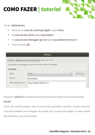50LibreOffice Magazine - Dezembro 2015 |
Na aba Alerta de erro
● Mantenha na caixa de combinação Ação a opção Parar;
● Na caixa de texto Título: digite Quantidade e
● Na caixa de texto Mensagem de erro digite A quantidade mínima é 3;
●
Clique no botão OK.
Selecione a célula A2 e cole para as demais linhas que houverem na coluna Quantidade.
Pronto!
O Calc não aceitará qualquer valor na coluna das quantidades. Quando o usuário selecionar
uma célula receberá uma mensagem de entrada. Se o usuário tentar digitar um valor inválido
será avisado por uma caixa de alerta.
COMO FAZER | tutorial
 