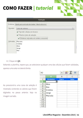 52LibreOffice Magazine - Dezembro 2015 |
6 ) Clique em OK.
Voltando a planilha, repare que, ao selecionar qualquer uma das células que foram validadas,
aparece uma seta na lateral direita.
Ao pressioná-la uma caixa de seleção é
mostrada contendo os valores que foram
digitados no passo anterior. Veja na
imagem ao lado.
COMO FAZER | tutorial
 