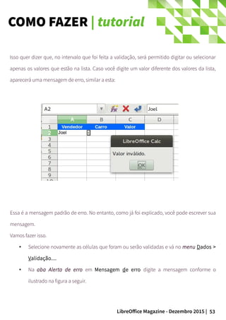 53LibreOffice Magazine - Dezembro 2015 |
Isso quer dizer que, no intervalo que foi feita a validação, será permitido digitar ou selecionar
apenas os valores que estão na lista. Caso você digite um valor diferente dos valores da lista,
aparecerá uma mensagem de erro, similar a esta:
Essa é a mensagem padrão de erro. No entanto, como já foi explicado, você pode escrever sua
mensagem.
Vamos fazer isso.
● Selecione novamente as células que foram ou serão validadas e vá no menu Dados >
Validação....
● Na aba Alerta de erro em Mensagem de erro digite a mensagem conforme o
ilustrado na figura a seguir.
COMO FAZER | tutorial
 