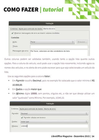 54LibreOffice Magazine - Dezembro 2015 |
Outras colunas podem ser validadas também, usando tanto a opção lista quanto outras
opções. Para a coluna do veículo, você pode usar a opção lista novamente, incluindo agora os
nomes dos veículos, e no alerta de erro pode escrever para que seja selecionado um veículo da
lista.
Use as seguintes opções para a coluna Valor:
●
Em Permitir escolha Decimal, pois no exemplo foi colocado que o valor mínimo é R$
10.000,00.
● Em Dados a opção maior que
● Em Mínimo digite 10000, sem pontos, vírgulas etc, a não ser que deseje utilizar um
valor “quebrado” como Mínimo. Por exemplo, 10345,32.
COMO FAZER | tutorial
 