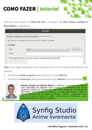 55LibreOffice Magazine - Dezembro 2015 |
Para este caso, coloque no Alerta de erro a mensagem “O valor mínimo aceitável é
R$10.000,00” ou algo do tipo.
Nota: Cada opção selecionada deverá ser preenchida com um tipo de valor diferente. Por
exemplo:
● Ao selecionar maior ou igual a, deve-se preencher o valor Mínimo.
● Ao selecionar menor que, deverá ser preenchido o valor Máximo e assim por diante.
Marcelo Cristiano de Oliveira Martins – Professor e entusiasta de Software
Livre. Apreciador de Sistemas Linux. Técnico em Informática pela Escola
Agrotécnica Federal de Cáceres-MT (atual IFMT). Graduado em Sistemas de
Informação, Pós-Graduado em Docência e Gestão Educacional e Redes e
Telecomunicações pela Faculdade do Pantanal – FAPAN – Cáceres-MT. Com
mais de 25 anos na área de TI, detêm vários Cursos e Certificados: Linux,
Oracle Database 11g, Redes e Furukawa.
COMO FAZER | tutorial
 
