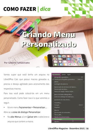 56LibreOffice Magazine - Dezembro 2015 |
Por Gilberto Schiavinatto
Vamos supor que você tenha um arquivo no
LibreOffice Calc que possui macros gravadas e,
precisa e deseja agilidade para acionamento das
respectivas macros.
Para isso você pode colocá-las em um menu
personalizado. Como fazer isso é o que veremos a
seguir.
● Vá em menu Ferramentas > Personalizar…
Abre-se a caixa de dialogo Personalizar.
● Na aba Menus vá em Salvar em e selecione o
arquivo que contem a macro.
Criando MenuCriando Menu
PersonalizadoPersonalizado
COMO FAZER | dica
 