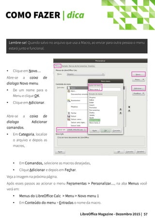 57LibreOffice Magazine - Dezembro 2015 |
XXXXXXXXXXXXXXXXXXXXXXXXXXXXXXXXXXXXXX
XXXXXXXXXXXXXXXXXXXXXXXXXXXXXX
●
Clique em Novo…
Abre-se a caixa de
dialogo Novo menu.
● De um nome para o
Menu e clique OK.
● Clique em Adicionar.
Abre-se a caixa de
dialogo Adicionar
comandos.
● Em Categoria, localize
o arquivo e depois as
macros,
● Em Comandos, selecione as macros desejadas,
● Clique Adicionar e depois em Fechar.
Veja a imagem na próxima página.
Após esses passos ao acionar o menu Ferramentas > Personalizar…, na aba Menus você
verá em:
● Menus do LibreOffice Calc > Menu > Novo menu 1
● Em Conteúdo do menu > Entradas o nome da macro.
Lembre-se!Lembre-se! Quando salvo no arquivo que usa a Macro, ao enviar para outra pessoa o menuQuando salvo no arquivo que usa a Macro, ao enviar para outra pessoa o menu
estará junto e funcional.estará junto e funcional.
COMO FAZER | dica
 