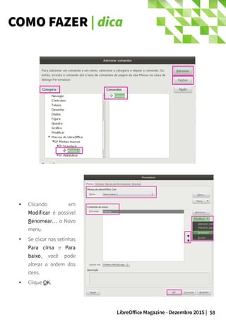 58LibreOffice Magazine - Dezembro 2015 |
● Clicando em
Modificar é possível
Renomear… o Novo
menu.
● Se clicar nas setinhas
Para cima e Para
baixo, você pode
alterar a ordem dos
itens.
● Clique OK.
COMO FAZER | dica
 