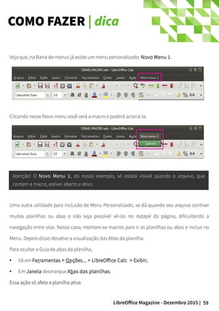 59LibreOffice Magazine - Dezembro 2015 |
Veja que, na Barra de menus já existe um menu personalizado: Novo Menu 1.
Clicando nesse Novo menu você verá a macro e poderá acioná-la.
Atenção! O Novo Menu 1, do nosso exemplo, só estará visível quando o arquivo, que
contem a macro, estiver aberto e ativo.
Uma outra utilidade para inclusão de Menu Personalizado, se dá quando seu arquivo contiver
muitas planilhas ou abas e não seja possível vê-las no rodapé da página, dificultando a
navegação entre elas. Nesse caso, montam-se macros para ir as planilhas ou abas e inclua no
Menu. Depois disso desative a visualização das Abas da planilha.
Para ocultar a Guia de abas da planilha,
● Vá em Ferramentas > Opções... > LibreOffice Calc > Exibir;
● Em Janela desmarque Abas das planilhas.
Essa ação só afeta a planilha ativa.Essa ação só afeta a planilha ativa.
COMO FAZER | dica
 