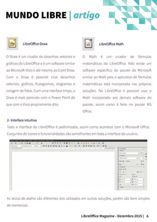 6LibreOffice Magazine - Dezembro 2015 |
O Draw é um criador de desenhos vetoriais e
gráficos do LibreOffice e é um software similar
ao Microsoft Visio e até mesmo ao Corel Draw.
Com o Draw é possível criar desenhos
vetoriais, gráficos, fluxogramas, diagramas e
colagem de fotos. Com uma interface limpa, o
Draw é mais parecido com o Power Point do
que com o Visio propriamente dito.
LibreOffice DrawLibreOffice Draw LibreOffice MathLibreOffice Math
O Math é um criador de fórmulas
matemáticas do LibreOffice. Não existe um
software especifico do pacote da Microsoft
similar ao Math pois o aplicativo de fórmulas
matemáticas está incorporada nas próprias
soluções. No LibreOffice é possível usar o
Math incorporado aos demais software do
pacote, assim como é feito no pacote MS
Office.
2- Interface intuitiva2- Interface intuitiva
Toda a interface do LibreOffice é padronizada, assim como acontece com o Microsoft Office.
Conjuntos de ícones e funcionalidades são semelhantes em toda a interface do usuário.
As teclas de atalho são diferentes dos utilizados em outras soluções, porém são bem simples
de memorizar.
MUNDO LIBRE | artigo
 