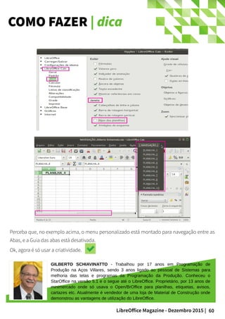 60LibreOffice Magazine - Dezembro 2015 |
COMO FAZER | dica
GILBERTO SCHIAVINATTO - Trabalhou por 17 anos em Programação de
Produção na Aços Villares, sendo 3 anos ligado ao pessoal de Sistemas para
melhoria das telas e programas da Programação da Produção. Conheceu o
StarOffice na versão 5.1 e o segue até o LibreOffice. Proprietário, por 13 anos de
minimercado onde só usava o Open/BrOffice para planilhas, etiquetas, avisos,
cartazes etc. Atualmente é vendedor de uma loja de Material de Construção onde
demonstrou as vantagens de utilização do LibreOffice.
Perceba que, no exemplo acima, o menu personalizado está montado para navegação entre as
Abas, e a Guia das abas está desativada.
Ok, agora é só usar a criatividade.
 