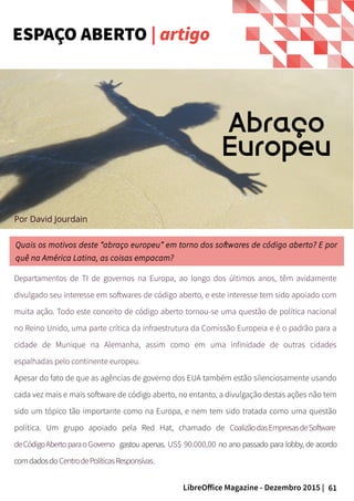 61LibreOffice Magazine - Dezembro 2015 |
Quais os motivos deste “abraço europeu” em torno dos softwares de código aberto? E por
quê na América Latina, as coisas empacam?
Departamentos de TI de governos na Europa, ao longo dos últimos anos, têm avidamente
divulgado seu interesse em softwares de código aberto, e este interesse tem sido apoiado com
muita ação. Todo este conceito de código aberto tornou-se uma questão de política nacional
no Reino Unido, uma parte crítica da infraestrutura da Comissão Europeia e é o padrão para a
cidade de Munique na Alemanha, assim como em uma infinidade de outras cidades
espalhadas pelo continente europeu.
Apesar do fato de que as agências de governo dos EUA também estão silenciosamente usando
cada vez mais e mais software de código aberto, no entanto, a divulgação destas ações não tem
sido um tópico tão importante como na Europa, e nem tem sido tratada como uma questão
política. Um grupo apoiado pela Red Hat, chamado de CoalizãodasEmpresasdeSoftware
deCódigoAbertoparaoGoverno gastou apenas. US$ 90.000,00 no ano passado para lobby, de acordo
comdadosdoCentrodePolíticasResponsívas.
Por David Jourdain
Abraço
Europeu
ESPAÇO ABERTO | artigo
 