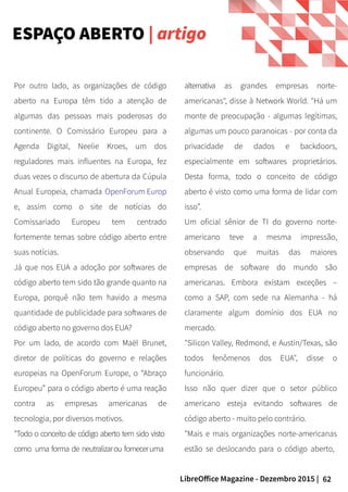 62LibreOffice Magazine - Dezembro 2015 |
Por outro lado, as organizações de código
aberto na Europa têm tido a atenção de
algumas das pessoas mais poderosas do
continente. O Comissário Europeu para a
Agenda Digital, Neelie Kroes, um dos
reguladores mais influentes na Europa, fez
duas vezes o discurso de abertura da Cúpula
Anual Europeia, chamada OpenForum Europ
e, assim como o site de notícias do
Comissariado Europeu tem centrado
fortemente temas sobre código aberto entre
suas notícias.
Já que nos EUA a adoção por softwares de
código aberto tem sido tão grande quanto na
Europa, porquê não tem havido a mesma
quantidade de publicidade para softwares de
código aberto no governo dos EUA?
Por um lado, de acordo com Maël Brunet,
diretor de políticas do governo e relações
europeias na OpenForum Europe, o “Abraço
Europeu” para o código aberto é uma reação
contra as empresas americanas de
tecnologia, por diversos motivos.
"Todo o conceito de código aberto tem sido visto
como uma forma de neutralizarou forneceruma
alternativa as grandes empresas norte-
americanas", disse à Network World. "Há um
monte de preocupação - algumas legítimas,
algumas um pouco paranoicas - por conta da
privacidade de dados e backdoors,
especialmente em softwares proprietários.
Desta forma, todo o conceito de código
aberto é visto como uma forma de lidar com
isso”.
Um oficial sênior de TI do governo norte-
americano teve a mesma impressão,
observando que muitas das maiores
empresas de software do mundo são
americanas. Embora existam exceções –
como a SAP, com sede na Alemanha - há
claramente algum domínio dos EUA no
mercado.
"Silicon Valley, Redmond, e Austin/Texas, são
todos fenômenos dos EUA", disse o
funcionário.
Isso não quer dizer que o setor público
americano esteja evitando softwares de
código aberto - muito pelo contrário.
"Mais e mais organizações norte-americanas
estão se deslocando para o código aberto,
ESPAÇO ABERTO | artigo
 