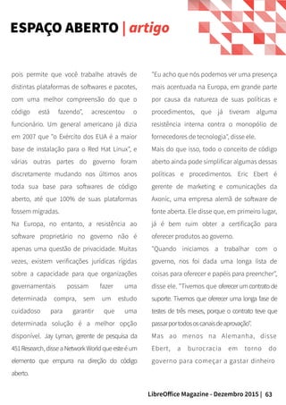 63LibreOffice Magazine - Dezembro 2015 |
pois permite que você trabalhe através de
distintas plataformas de softwares e pacotes,
com uma melhor compreensão do que o
código está fazendo", acrescentou o
funcionário. Um general americano já dizia
em 2007 que "o Exército dos EUA é a maior
base de instalação para o Red Hat Linux", e
várias outras partes do governo foram
discretamente mudando nos últimos anos
toda sua base para softwares de código
aberto, até que 100% de suas plataformas
fossem migradas.
Na Europa, no entanto, a resistência ao
software proprietário no governo não é
apenas uma questão de privacidade. Muitas
vezes, existem verificações jurídicas rígidas
sobre a capacidade para que organizações
governamentais possam fazer uma
determinada compra, sem um estudo
cuidadoso para garantir que uma
determinada solução é a melhor opção
disponível. Jay Lyman, gerente de pesquisa da
451Research,disseaNetwork Worldqueesteéum
elemento que empurra na direção do código
aberto.
"Eu acho que nós podemos ver uma presença
mais acentuada na Europa, em grande parte
por causa da natureza de suas políticas e
procedimentos, que já tiveram alguma
resistência interna contra o monopólio de
fornecedores de tecnologia", disse ele.
Mais do que isso, todo o conceito de código
aberto ainda pode simplificar algumas dessas
políticas e procedimentos. Eric Ebert é
gerente de marketing e comunicações da
Axonic, uma empresa alemã de software de
fonte aberta. Ele disse que, em primeiro lugar,
já é bem ruim obter a certificação para
oferecer produtos ao governo.
"Quando iniciamos a trabalhar com o
governo, nos foi dada uma longa lista de
coisas para oferecer e papéis para preencher",
disse ele. "Tivemos que oferecer umcontrato de
suporte. Tivemos que oferecer uma longa fase de
testes de três meses, porque o contrato teve que
passarportodososcanaisdeaprovação".
Mas ao menos na Alemanha, disse
Ebert, a burocracia em torno do
governo para começar a gastar dinheiro
ESPAÇO ABERTO | artigo
 
