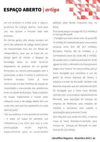 64LibreOffice Magazine - Dezembro 2015 |
em um produto é ainda pior e alguns
produtos de código aberto, livres para
uso, nos ajudam a encurtar todo este
processo.
Em termos gerais, este abraço europeu em
torno dos softwares de código aberto parece
ser impulsionado mais por um desejo de
independência, quer por se tratar de um
desejo geral de manter a despesa de
tecnologia baixa, ou evitar tornar-se
dependente de produtos de um grande
fornecedor, ou mesmo preocupações com a
privacidade. A ideia é manter o controle em
território europeu. Como já havia
mencionado um dos membros da equipe de
implantação e manutenção das plataformas
livres na cidade de Munique, “todo o trabalho
de mudar, implementar e manter estes
softwares livres e de código aberto têm um
custo, mas, sem que isso represente um custo
além do justo”.
"Em sua essência, é uma questão de controle
- é sobre ser capaz de controlar sua
infraestrutura, e eu acho que isso é uma
preocupação muito legítima,
especialmente para as autoridades
públicas", disse Brunet. Enquanto isso, no
Brasil,
Dnit aceita preço e vai pagar R$ 73,1 milhões p
or licenças Microsoft
. O pregão que tratou deste valor de quase R$
74 milhões foi estabelecido para uma compra
conjunta entre Dnit (R$ 34,7 milhões),
Ministério Público (R$ 35 milhões) e a
Controladoria Geral da União (R$ 1 milhão).
De acordo com a matéria publicada em 22 de
agosto de 2015, o Ministério do Planejamento
pegou uma “carona” no mesmo edital, pois já
havia divulgado que cancelaria o uso do
gestor de emails Expresso do Serpro, e
adotaria o e-mail da Microsoft. Também não
devemos esquecer que em setembro de 2015
foi divulgado que a Caixa havia fechado
contrato com uma empresa representante da
Microsoft, para aquisição de licenças da
empresa de Redmond, para estações de
trabalho e servidores, com suporte e
atualizações pelos próximos 2 anos.
Sem esquecer que ainda em 2012, a mesma
Caixa já havia fechado um contrato para
compra de licenças da Microsoft no valor
final de R$ 112 milhões.
ESPAÇO ABERTO | artigo
 