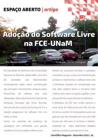 66LibreOffice Magazine - Dezembro 2015 |
Por Nome do autorPor Nome do autor
Adoção do Software LivreAdoção do Software Livre
na FCE-UNaMna FCE-UNaM
PorPor Renato BarsottiRenato Barsotti Tradução: Daniel RodriguezTradução: Daniel Rodriguez
Na Faculdade de Economia da Universidade
Nacional de Misiones, desde 2006, uma série
de atividades são desenvolvidas
contemplando ações como: sensibilização
dos principais intervenientes, pesquisa pelas
ferramentas de software livre mais
adequadas, desenvolvimento de materiais de
formação, formação dos times técnicos,
treinamento de usuários de recursos de TI e a
adoção progressiva de software livre em
todas as áreas.
Como um processo de mudança de
paradigma, tem enfrentado uma grande
resistência inicial ao adotar software livre.
Através de sucessivas reuniões e avaliações
considerou-se que a área mais favorável para
começar a implementar o software livre seria
a biblioteca, levando em consideração que
este setor poderia tomar a iniciativa nesta
matéria, bem como no apoio à gestão e com
pessoal técnico especializado da biblioteca.
A Biblioteca do FCE tem 11.000 volumes e
serve cerca de 4.500 alunos por mês. Na sala
de leitura, existem 12 computadores para uso
gratuito, que são utilizados por cerca de 3.500
alunos por mês para se conectar à internet,
impressão de notas, desenvolver trabalhos
práticos e acesso a assinaturas on-line.
ESPAÇO ABERTO | artigo
 