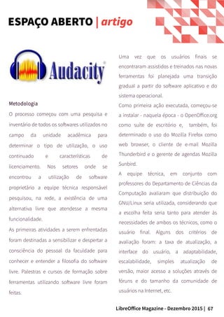 67LibreOffice Magazine - Dezembro 2015 |
Uma vez que os usuários finais se
encontraram assistidos e treinados nas novas
ferramentas foi planejada uma transição
gradual a partir do software aplicativo e do
sistema operacional.
Como primeira ação executada, começou-se
a instalar - naquela época - o OpenOffice.org
como suíte de escritório e, também, foi
determinado o uso do Mozilla Firefox como
web browser, o cliente de e-mail Mozilla
Thunderbird e o gerente de agendas Mozilla
Sunbird.
A equipe técnica, em conjunto com
professores do Departamento de Ciências da
Computação avaliaram que distribuição do
GNU/Linux seria utilizada, considerando que
a escolha feita seria tanto para atender às
necessidades de ambos os técnicos, como o
usuário final. Alguns dos critérios de
avaliação foram: a taxa de atualização, a
interface do usuário, a adaptabilidade,
escalabilidade, simples atualização de
versão, maior acesso a soluções através de
fóruns e do tamanho da comunidade de
usuários na Internet, etc.
Metodologia
O processo começou com uma pesquisa e
inventário de todos os softwares utilizados no
campo da unidade acadêmica para
determinar o tipo de utilização, o uso
continuado e características de
licenciamento. Nos setores onde se
encontrou a utilização de software
proprietário a equipe técnica responsável
pesquisou, na rede, a existência de uma
alternativa livre que atendesse a mesma
funcionalidade.
As primeiras atividades a serem enfrentadas
foram destinadas a sensibilizar e despertar a
consciência do pessoal da faculdade para
conhecer e entender a filosofia do software
livre. Palestras e cursos de formação sobre
ferramentas utilizando software livre foram
feitas.
ESPAÇO ABERTO | artigo
 