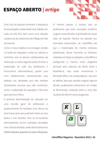 69LibreOffice Magazine - Dezembro 2015 |
Com isso, foi possível aumentar a frequência
de atualizações e downloads mais rápidos em
cada um dos PCs, bem como uma redução
substancial do substancial do tráfego de rede
da Internet.
Como o nosso objetivo era conseguir aliados
na tarefa de migração e evitar ao máximo o
confronto com os demais colaboradores da
instituição, o nosso segundo passo foi fazer a
explanação da suíte aos professores e
funcionários administrativos, porém com
mais detalhamento, demonstrando usos
práticos nas atividades que eles realizam
diariamente, recursos que não conheciam,
como a elaboração de equações e fórmulas
para química e física.
A primeira demonstração foi realizada em
uma reunião geral de professores e
posteriormente foi realizada uma oficina de
duas horas para que pudessem fazer os seus
testes e tirar dúvidas. Para os funcionários
administrativos foram realizadas atividades
mais individualizadas, onde demonstrávamos
asferramentaspara gruposdeuma,duasoutrêspessoas.
O mesmo passou a ocorrer com os
professores, que eram auxiliados conforme
surgiam novas dúvidas. A prioridade do nosso
setor de Suporte Técnico era atender aos
chamados relacionados ao LibreOffice, até
que a implantação do mesmo estivesse
estabilizada. Nesse momento já tínhamos
instalado em todas as estações o LibreOffice e
configurado o mesmo como programa
principal para arquivos do Word, Excel e
PowerPoint, mas ainda mantivemos o
Microsoft Office nos computadores, mas sem
os atalhos, para que, quando surgisse alguma
dúvida, pudéssemos demonstrar em ambas
as ferramentas, evitando assim o vício dos
usuários de abrirem esses programas.
ESPAÇO ABERTO | artigo
 