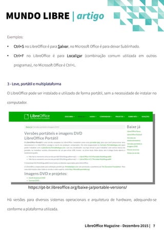 7LibreOffice Magazine - Dezembro 2015 |
Exemplos:
●
Ctrl+SCtrl+S no LibreOffice é para SSalvaralvar, no Microsoft Office é para deixar Sublinhado.
●
Ctrl+F no LibreOffice é para LocaliLocalizzarar (combinação comum utilizada em outros
programas), no Microsoft Office é Ctrl+L.
3 - Leve, portátil e multiplataforma3 - Leve, portátil e multiplataforma
O LibreOffice pode ser instalado e utilizado de forma portátil, sem a necessidade de instalar no
computador.
https://pt-br.libreoffice.org/baixe-ja/portable-versions/
Há versões para diversos sistemas operacionais e arquitetura de hardware, adequando-se
conforme a plataforma utilizada.
MUNDO LIBRE | artigo
 