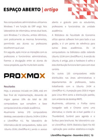 70LibreOffice Magazine - Dezembro 2015 |
Nos computadores administrativos utilizamos
Windows 7 em função do ERP exigir. Nos
laboratórios de informática, temos dual boot,
com Windows 7 e Ubuntu, ambos idênticos,
com praticamente as mesmas ferramentas,
permitindo aos alunos ou professores
escolherem qual usar.
Em seguida, após iniciar as interações com os
professores e funcionários administrativos,
fizemos a divulgação entre os alunos do
nosso propósito, que foi muito bem-aceito.
aberto e gratuito para os estudantes,
professores e funcionários da unidade
acadêmica.
A Biblioteca da Faculdade de Economia
utiliza apenas software livre para toda a sua
gestão, e é um ponto de referência para
outras áreas acadêmicas. Os 14
computadores na biblioteca estão rodando
Ubuntu 10.04 com LibreOffice 4.1. A versão do
Ubuntu é antiga, pois o hardware é velho e
esta distribuição funciona bem para com esse
cenário.
Os outros 120 computadores estão
distribuídos nas áreas administrativas e
departamentos de professores, todos
trabalhando com o Ubuntu 14.04 e
LibreOffice 4.1. A projeção para 2016 é migrar
para Linux Mint como a distribuição padrão,
com ambiente de desktop MATE.
Atualmente, utilizamos o Firefox como
navegador web e Chrome como uma
alternativa; o cliente de e-mail padrão é o
Thunderbird; Sunbird para agenda e o
Scribus para brochuras. No laboratório usa-
se LibreOffice; SOFA (Statistics Open For All)
- aplicação para análise estatística e criação
Resultados
Hoje, o processo iniciado em 2006, está em
fase final de implementação, deixando de
migrar apenas 10% do total de 200
computadores que compõem a base
computacional da unidade acadêmica.
Atualmente temos 170 computadores
desktop, executando o Ubuntu 14.04 e 10.04 e
o LibreOffice 4.1. No laboratório de
informática são 50 computadores, todos com
Ubuntu 10.04, LibreOffice 4.1, sendo o acesso
ESPAÇO ABERTO | artigo
 