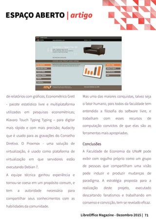 71LibreOffice Magazine - Dezembro 2015 |
de relatórios com gráficos; Econométrico Gretl
- pacote estatístico livre e multiplataforma
utilizados em pesquisas econométricas;
Klavaro Touch Typing Typing – para digitar
mais rápido e com mais precisão; Audacity
que é usado para as gravações do Conselho
Diretivo. O Proxmox - uma solução de
virtualização, é usado como plataforma de
virtualização em que servidores estão
executando Debian 7.
A equipe técnica ganhou experiência e
tornou-se coesa em um propósito comum, e
tem a autoridade necessária para
compartilhar seus conhecimentos com as
habilidades da comunidade.
Mas uma das maiores conquistas, talvez seja
o fator humano, pois todos da faculdade tem
entendido a filosofia do software livre, e
trabalham com esses recursos de
computação convictos de que elas são as
ferramentas mais apropriadas.
Conclusões
A Faculdade de Economia da UNaM pode
exibir com orgulho próprio como um grupo
de pessoas que compartilham uma visão
pode induzir e produzir mudanças de
paradigma. A estratégia proposta para a
realização deste projeto, executado
descartando fanatismos e trabalhando em
consenso e convicção, tem-se revelado eficaz.
ESPAÇO ABERTO | artigo
 