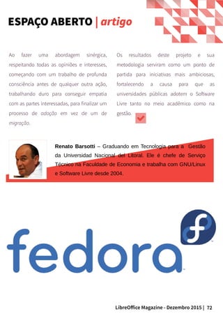 72LibreOffice Magazine - Dezembro 2015 |
Renato Barsotti – Graduando em Tecnologia para a Gestão
da Universidad Nacional del Litoral. Ele é chefe de Serviço
Técnico na Faculdade de Economia e trabalha com GNU/Linux
e Software Livre desde 2004.
Ao fazer uma abordagem sinérgica,
respeitando todas as opiniões e interesses,
começando com um trabalho de profunda
consciência antes de qualquer outra ação,
trabalhando duro para conseguir empatia
com as partes interessadas, para finalizar um
processo de adoção em vez de um de
migração.
Os resultados deste projeto e sua
metodologia serviram como um ponto de
partida para iniciativas mais ambiciosas,
fortalecendo a causa para que as
universidades públicas adotem o Software
Livre tanto no meio acadêmico como na
gestão.
ESPAÇO ABERTO | artigo
 