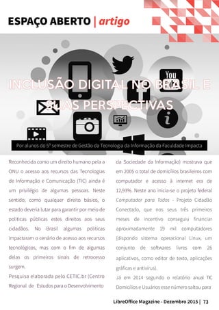 73LibreOffice Magazine - Dezembro 2015 |
Reconhecida como um direito humano pela a
ONU o acesso aos recursos das Tecnologias
de Informação e Comunicação (TIC) ainda é
um privilégio de algumas pessoas. Neste
sentido, como qualquer direito básico, o
estado deveria lutar para garantir por meio de
politicas públicas estes direitos aos seus
cidadãos. No Brasil algumas politicas
impactaram o cenário de acesso aos recursos
tecnológicos, mas com o fim de algumas
delas os primeiros sinais de retrocesso
surgem.
Pesquisa elaborada pelo CETIC.br (Centro
Regional de Estudos para o Desenvolvimento
Por alunos do 5º semestre de Gestão da Tecnologia da Informação da Faculdade Impacta
da Sociedade da Informação) mostrava que
em 2005 o total de domicílios brasileiros com
computador e acesso à internet era de
12,93%. Neste ano inicia-se o projeto federal
Computador para Todos - Projeto Cidadão
Conectado, que nos seus três primeiros
meses de incentivo conseguiu financiar
aproximadamente 19 mil computadores
(dispondo sistema operacional Linux, um
conjunto de softwares livres com 26
aplicativos, como editor de texto, aplicações
gráficas e antivírus).
Já em 2014 segundo o relatório anual TIC
Domicílios e Usuários esse número saltou para
INCLUSÃO DIGITAL NO BRASIL E
SUAS PERSPECTIVAS
ESPAÇO ABERTO | artigo
 