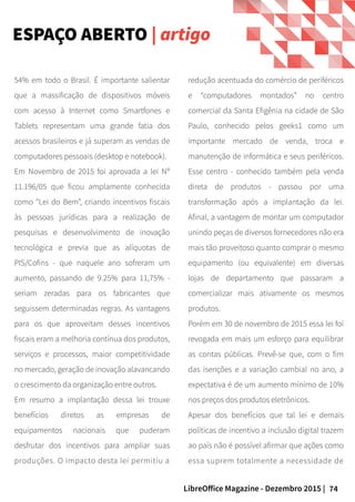 74LibreOffice Magazine - Dezembro 2015 |
54% em todo o Brasil. É importante salientar
que a massificação de dispositivos móveis
com acesso à Internet como Smartfones e
Tablets representam uma grande fatia dos
acessos brasileiros e já superam as vendas de
computadores pessoais (desktop e notebook).
Em Novembro de 2015 foi aprovada a lei Nº
11.196/05 que ficou amplamente conhecida
como “Lei do Bem”, criando incentivos fiscais
às pessoas jurídicas para a realização de
pesquisas e desenvolvimento de inovação
tecnológica e previa que as alíquotas de
PIS/Cofins - que naquele ano sofreram um
aumento, passando de 9.25% para 11,75% -
seriam zeradas para os fabricantes que
seguissem determinadas regras. As vantagens
para os que aproveitam desses incentivos
fiscais eram a melhoria contínua dos produtos,
serviços e processos, maior competitividade
no mercado, geração de inovação alavancando
o crescimento da organização entre outros.
Em resumo a implantação dessa lei trouxe
benefícios diretos as empresas de
equipamentos nacionais que puderam
desfrutar dos incentivos para ampliar suas
produções. O impacto desta lei permitiu a
redução acentuada do comércio de periféricos
e “computadores montados” no centro
comercial da Santa Efigênia na cidade de São
Paulo, conhecido pelos geeks1 como um
importante mercado de venda, troca e
manutenção de informática e seus periféricos.
Esse centro - conhecido também pela venda
direta de produtos - passou por uma
transformação após a implantação da lei.
Afinal, a vantagem de montar um computador
unindo peças de diversos fornecedores não era
mais tão proveitoso quanto comprar o mesmo
equipamento (ou equivalente) em diversas
lojas de departamento que passaram a
comercializar mais ativamente os mesmos
produtos.
Porém em 30 de novembro de 2015 essa lei foi
revogada em mais um esforço para equilibrar
as contas públicas. Prevê-se que, com o fim
das isenções e a variação cambial no ano, a
expectativa é de um aumento mínimo de 10%
nos preços dos produtos eletrônicos.
Apesar dos benefícios que tal lei e demais
políticas de incentivo a inclusão digital trazem
ao país não é possível afirmar que ações como
essa suprem totalmente a necessidade de
ESPAÇO ABERTO | artigo
 