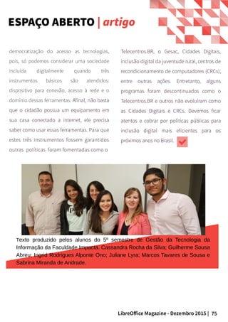 75LibreOffice Magazine - Dezembro 2015 |
democratização do acesso as tecnologias,
pois, só podemos considerar uma sociedade
incluída digitalmente quando três
instrumentos básicos são atendidos:
dispositivo para conexão, acesso à rede e o
domínio dessas ferramentas. Afinal, não basta
que o cidadão possua um equipamento em
sua casa conectado a internet, ele precisa
saber como usar essas ferramentas. Para que
estes três instrumentos fossem garantidos
outras políticas foram fomentadas como o
Telecentros.BR, o Gesac, Cidades Digitais,
inclusão digital da juventude rural, centros de
recondicionamento de computadores (CRCs),
entre outras ações. Entretanto, alguns
programas foram descontinuados como o
Telecentros.BR e outros não evoluíram como
as Cidades Digitais e CRCs. Devemos ficar
atentos e cobrar por políticas públicas para
inclusão digital mais eficientes para os
próximos anos no Brasil.
Texto produzido pelos alunos do 5º semestre de Gestão da Tecnologia da
Informação da Faculdade Impacta. Cassandra Rocha da Silva; Guilherme Sousa
Abreu; Ingrid Rodrigues Alponte Ono; Juliane Lyra; Marcos Tavares de Sousa e
Sabrina Miranda de Andrade.
ESPAÇO ABERTO | artigo
 