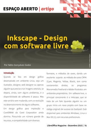 76LibreOffice Magazine - Dezembro 2015 |
Por Nélio Gonçalves Godoi
formatos, e métodos de cores, dando um
excelente suporte ao método de cores CMYK
(Cyan, Magenta, Yellow, Black), tem como
concorrentes diretos, os programas
Macromedia Freehand e Adobe Illustrator, em
ambientes proprietários. Em software livre, o
principal concorrente é o Inkscape, que se
trata de um fork (quando alguém ou um
grupo inicia um novo projeto com base no
código original) de sucesso do Sodipodi. Está
disponível para ambientes Windows, Linux e
Mac OS [1], com recursos profissionais.
IntroduçãoIntrodução
Quando se fala em design gráfico
desenvolvido em ambiente Linux, seja um
ilustrador, designer, web designer ou apenas
alguém que precise criar imagens vetoriais, se
depara, ainda, com alguns problemas, e a
disponibilidade de softwares é pouca. Mas
este cenário vem mudando, com a e evolução
no desenvolvimento de alguns softwares.
Em design gráfico para impressão o
CorelDRAW da Corel Corporation ainda
domina. Possuindo um número grande de
recursos, e compatibilidade com diversos
ESPAÇO ABERTO | artigo
Inkscape - Design
com software livre
Crédito:FedoraProject
 