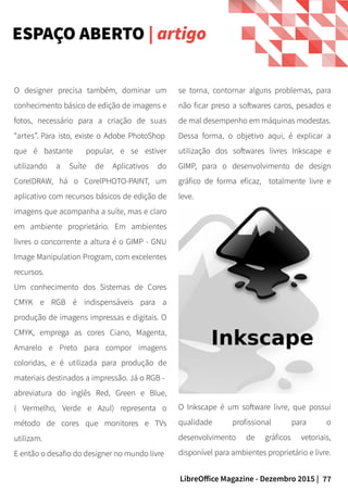 77LibreOffice Magazine - Dezembro 2015 |
O Inkscape é um software livre, que possui
qualidade profissional para o
desenvolvimento de gráficos vetoriais,
disponível para ambientes proprietário e livre.
O designer precisa também, dominar um
conhecimento básico de edição de imagens e
fotos, necessário para a criação de suas
“artes”. Para isto, existe o Adobe PhotoShop
que é bastante popular, e se estiver
utilizando a Suíte de Aplicativos do
CorelDRAW, há o CorelPHOTO-PAINT, um
aplicativo com recursos básicos de edição de
imagens que acompanha a suíte, mas e claro
em ambiente proprietário. Em ambientes
livres o concorrente a altura é o GIMP - GNU
Image Manipulation Program, com excelentes
recursos.
Um conhecimento dos Sistemas de Cores
CMYK e RGB é indispensáveis para a
produção de imagens impressas e digitais. O
CMYK, emprega as cores Ciano, Magenta,
Amarelo e Preto para compor imagens
coloridas, e é utilizada para produção de
materiais destinados a impressão. Já o RGB -
abreviatura do inglês Red, Green e Blue,
( Vermelho, Verde e Azul) representa o
método de cores que monitores e TVs
utilizam.
E então o desafio do designer no mundo livre
ESPAÇO ABERTO | artigo
se torna, contornar alguns problemas, para
não ficar preso a softwares caros, pesados e
de mal desempenho em máquinas modestas.
Dessa forma, o objetivo aqui, é explicar a
utilização dos softwares livres Inkscape e
GIMP, para o desenvolvimento de design
gráfico de forma eficaz, totalmente livre e
leve.
 