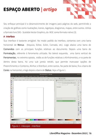 78LibreOffice Magazine - Dezembro 2015 |
Seu enfoque principal é o desenvolvimento de imagens para páginas da web, permitindo a
criação de gráficos como ilustrações, ícones, logotipos, diagramas, mapas, entre outros. Utiliza
o formato livre SVG - Scalable Vector Graphics, da W3C como formato nativo [3].
A interfaceA interface
Sua interface é bastante amigável. No modo padrão da interface, contamos com uma barra
horizontal de Menus (Arquivo, Editar, Exibir, Camada, etc). Logo abaixo uma barra de
Comandos com as principais funções relativas ao documento. Depois uma barra de
Formatação, referente à ferramenta utilizada. Na lateral esquerda, uma barra vertical de
Ferramentas, no extremo oposto, estão as de funções relativas a Alinhamentos, e na parte de
dentro desta barra, há uma sub janela retrátil, que permite manusear opções de
Preenchimento e Contorno, Alinhar e Distribuir, entre outros. Na parte de baixo, fica a barra de
Cores na horizontal, e logo depois a barra de Status. Veja a Figura 1.
ESPAÇO ABERTO | artigo
Figura 1 : Inkscape - InterfaceFigura 1 : Inkscape - Interface
 
