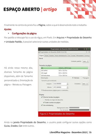79LibreOffice Magazine - Dezembro 2015 |
ESPAÇO ABERTO | artigo
Finalmente no centro da janela fica a Página, sobre a qual é desenvolvido todo o trabalho.
AjustesAjustes
●
Configurações da páginaConfigurações da página
Por padrão o Inkscape faz o uso da régua, em Pixels. Em Arquivo > Propriedade do Desenho
> Unidade Padrão, é possível selecionar outras unidades de medidas.
Figura 2: Propriedades do DesenhoFigura 2: Propriedades do Desenho
Ainda na janela Propriedade do Desenho, o usuário pode configurar outras opções como
Guias, Grades, Cor entre outros.
Há ainda nessa mesma aba,
diversos Tamanho da página
disponíveis, além de Tamanho
personalizado e, Orientação da
página – Retrato ou Paisagem.
 