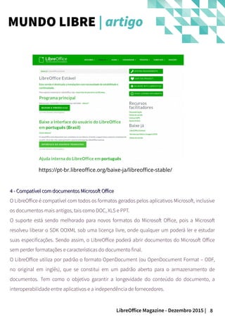8LibreOffice Magazine - Dezembro 2015 |
4 - Compatível com documentos Microsoft Office4 - Compatível com documentos Microsoft Office
O LibreOffice é compatível com todos os formatos gerados pelos aplicativos Microsoft, inclusive
os documentos mais antigos, tais como DOC, XLS e PPT.
O suporte está sendo melhorado para novos formatos do Microsoft Office, pois a Microsoft
resolveu liberar o SDK OOXML sob uma licença livre, onde qualquer um poderá ler e estudar
suas especificações. Sendo assim, o LibreOffice poderá abrir documentos do Microsoft Office
sem perder formatações e características do documento final.
O LibreOffice utiliza por padrão o formato OpenDocument (ou OpenDocument Format – ODF,
no original em inglês), que se constitui em um padrão aberto para o armazenamento de
documentos. Tem como o objetivo garantir a longevidade do conteúdo do documento, a
interoperabilidade entre aplicativos e a independência de fornecedores.
https://pt-br.libreoffice.org/baixe-ja/libreoffice-stable/
MUNDO LIBRE | artigo
 