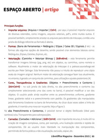 80LibreOffice Magazine - Dezembro 2015 |
ESPAÇO ABERTO | artigo
Principais funçõesPrincipais funções
●
Importar arquivosImportar arquivos: (Arquivo > Importar |(Arquivo > Importar | Ctrl+ICtrl+I)) - por aqui, é possível importar arquivos
de diversas extensões, como imagens, arquivos vetoriais, pdf's, entre muitos outros. É
possível também, simplesmente arrastar os arquivos para dentro do Inkscape, e então uma
janela de diálogo referente ao formato é aberta.
●
FormasFormas: (Barra de Ferramentas > Retângulo / Elipse / Caixa 3D / Espirais /(Barra de Ferramentas > Retângulo / Elipse / Caixa 3D / Espirais / etc) - as
formas são algumas opções de desenho, sendo possível criar elementos básicos como:
Retângulos, Elipses, Estrelas, Espirais, etc.
●
VetorizaçãoVetorização: (Caminho > Vetorizar Bitmap |(Caminho > Vetorizar Bitmap | Shift+Alt+AShift+Alt+A) -) - esta ferramenta permite
transformar imagens bitmap (jpg, png, etc) em objetos, ou caminhos, como nomeia o
software. Atualmente o motor de vetorização do Inkscape é o potrace.sourceforge.net
escrito por Peter Selinger. Esta ferramenta não possui o intuito de reproduzir uma cópia
exata da imagem original. Nenhum motor de vetorização consegue fazer isso atualmente,
no entanto, é gerado um conjunto de caminhos, para utilização e ajustes posteriores [4].
●
Cores, Transparências e GradientesCores, Transparências e Gradientes: ((Objetos > Preenchimento e Contorno |Objetos > Preenchimento e Contorno |
Shit+Ctrl+F)Shit+Ctrl+F) - na sub janela do lado direito, na aba preenchimento e contorno (ou
simplesmente selecionando uma das cores na barra), é possível modificar a cor dos
objetos. O usuário pode ainda escolher entre os preenchimentos uniforme, gradiente
linear, gradiente radial e o preenchimento com padrão. Os gradientes são manipulados
pela ferramenta Gradiente na barra de ferramentas. Ao clicar duas vezes sobre a linha do
gradiente, é inserida uma nova cor no ponto. Veja a Figura 3.
Na aba Preenchimento e Contornosaba Preenchimento e Contornos, é possível tornar o objeto Desfocado (ideal para
sombras) e/ou Transparentes para sobreposições.
●
CamadasCamadas: (Camadas > Adicionar |(Camadas > Adicionar | Shift+Ctrl+NShift+Ctrl+N)) - este importante recurso, é muito útil na
criação de imagens complexas, como, por exemplo, uma ilustração colorida e repleta de
componentes. Dá ao usuário mais liberdade na manipulação dos componentes,
permitindo de forma prática a não visualização, exclusão, copiar, etc.
 