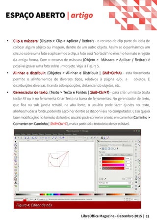 82LibreOffice Magazine - Dezembro 2015 |
ESPAÇO ABERTO | artigo
●
Clip e máscaraClip e máscara: (Objeto > Clip > Aplicar / Retirar)(Objeto > Clip > Aplicar / Retirar) - o recurso de clip parte da ideia de
colocar algum objeto ou imagem, dentro de um outro objeto. Assim se desenharmos um
circulo sobre uma foto e aplicarmos o clip, a foto será “cortada” no mesmo formato e região
da antiga forma. Com o recurso de máscara (Objeto > Máscara > Aplicar / Retirar) é
possível gravar uma foto sobre um objeto. Veja a Figura 5.
●
Alinhar e distribuirAlinhar e distribuir: (Objetos > Alinhar e Distribuir |(Objetos > Alinhar e Distribuir | Shift+Ctrl+AShift+Ctrl+A)) - esta ferramenta
permite o alinhamentos de diversos tipos, relativos à página e/ou a objetos. E
distribuições diversas, tirando sobreposições, distanciando objetos, etc.
●
Gerenciador de textoGerenciador de texto: (Texto > Texto e Fontes |(Texto > Texto e Fontes | Shift+Ctrl+TShift+Ctrl+T)) - para criar um texto basta
teclar F8 ou ir na ferramenta Criar Texto na barra de ferramentas. No gerenciador de texto,
que fica na sub janela retrátil, na aba fonte, o usuário pode fazer ajustes no texto,
alinhar,mudar a fonte, podendo escolher dentre as disponíveis no computador. Caso queira
fazer modificações no formato da fonte o usuário pode converter o texto em caminho (Caminho >
Converter em Caminho | Shift+Ctrl+C),maisapartirdaiotextodeixadesereditável.
Figura 4: Editor de nósFigura 4: Editor de nós
 