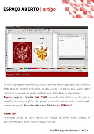 83LibreOffice Magazine - Dezembro 2015 |
ESPAÇO ABERTO | artigo
Figura 5: Máscara e ClipFigura 5: Máscara e Clip
As fontes são de grande importância, e auxiliam o usuário na concepção da sua ideia. O tipo de
fonte utilizada influência diretamente na aceitação de seu projeto. Para usufruir deste
importante recurso, cabe ao usuário instalar as fontes desejadas em seu computador.
ExportarExportar: (Arquivo > Exportar |(Arquivo > Exportar | Shift+Ctrl+EShift+Ctrl+E)) - após o trabalho finalizado, ou não, pode-se
exportá-lo em bitmap (png). Se quiser guardar em outro formato de arquivo vetorial ou pdf,
deve-se usar a opção Salvar Como (Arquivo > Salvar Como | Shift+Ctrl+SShift+Ctrl+S).
Atalhos úteisAtalhos úteis
O Inkscape dispõe de alguns atalhos para funções geralmente muito utilizadas. O
conhecimento destes atalhos torna a produção mais ágil.
 