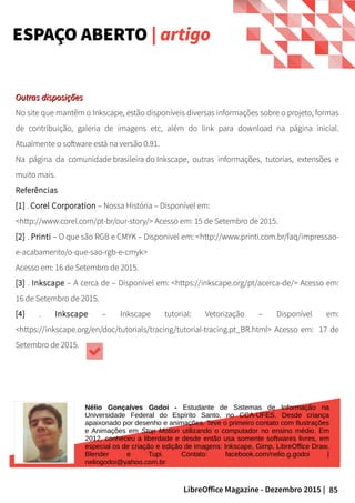 85LibreOffice Magazine - Dezembro 2015 |
Nélio Gonçalves Godoi - Estudante de Sistemas de Informação na
Universidade Federal do Espírito Santo, no CCA-UFES. Desde criança
apaixonado por desenho e animações. Teve o primeiro contato com Ilustrações
e Animações em Stop Motion utilizando o computador no ensino médio. Em
2012, conheceu a liberdade e desde então usa somente softwares livres, em
especial os de criação e edição de imagens: Inkscape, Gimp, LibreOffice Draw,
Blender e Tupi. Contato: facebook.com/nelio.g.godoi |
neliogodoi@yahoo.com.br
ESPAÇO ABERTO | artigo
Outras disposiçõesOutras disposições
No site que mantêm o Inkscape, estão disponíveis diversas informações sobre o projeto, formas
de contribuição, galeria de imagens etc, além do link para download na página inicial.
Atualmente o software está na versão 0.91.
Na página da comunidade brasileira do Inkscape, outras informações, tutorias, extensões e
muito mais.
Referências
[1] . Corel Corporation – Nossa História – Disponível em:
<http://www.corel.com/pt-br/our-story/> Acesso em: 15 de Setembro de 2015.
[2] . Printi – O que são RGB e CMYK – Disponivel em: <http://www.printi.com.br/faq/impressao-
e-acabamento/o-que-sao-rgb-e-cmyk>
Acesso em: 16 de Setembro de 2015.
[3] . Inkscape – A cerca de – Disponível em: <https://inkscape.org/pt/acerca-de/> Acesso em:
16 de Setembro de 2015.
[4] . Inkscape – Inkscape tutorial: Vetorização – Disponível em:
<https://inkscape.org/en/doc/tutorials/tracing/tutorial-tracing.pt_BR.html> Acesso em: 17 de
Setembro de 2015.
 