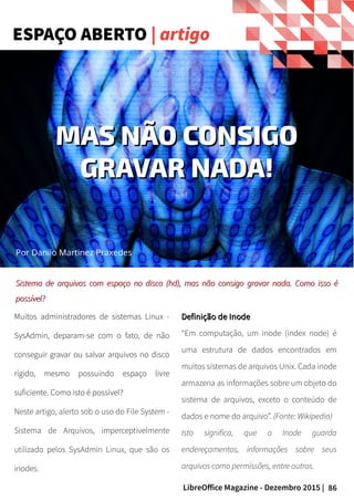 86LibreOffice Magazine - Dezembro 2015 |
Por Danilo Martinez Praxedes
Muitos administradores de sistemas Linux -
SysAdmin, deparam-se com o fato, de não
conseguir gravar ou salvar arquivos no disco
rígido, mesmo possuindo espaço livre
suficiente. Como isto é possível?
Neste artigo, alerto sob o uso do File System -
Sistema de Arquivos, imperceptivelmente
utilizado pelos SysAdmin Linux, que são os
inodes.
Definição de InodeDefinição de Inode
“Em computação, um inode (index node) é
uma estrutura de dados encontrados em
muitos sistemas de arquivos Unix. Cada inode
armazena as informações sobre um objeto do
sistema de arquivos, exceto o conteúdo de
dados e nome do arquivo”. (Fonte: Wikipedia)
Isto significa, que o Inode guarda
endereçamentos, informações sobre seus
arquivos como permissões, entre outros.
Sistema de arquivos com espaço no disco (hd), mas não consigo gravar nada. Como isso éSistema de arquivos com espaço no disco (hd), mas não consigo gravar nada. Como isso é
possível?possível?
ESPAÇO ABERTO | artigo
MAS NÃO CONSIGOMAS NÃO CONSIGO
GRAVAR NADA!GRAVAR NADA!
 