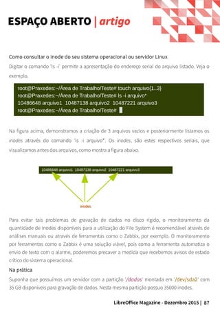 87LibreOffice Magazine - Dezembro 2015 |
Como consultar o inode do seu sistema operacional ou servidor Linux
Digitar o comando 'ls -i' permite a apresentação do endereço serial do arquivo listado. Veja o
exemplo.
ESPAÇO ABERTO | artigo
Na figura acima, demonstramos a criação de 3 arquivos vazios e posteriormente listamos os
inodes através do comando 'ls -i arquivo*'. Os inodes, são estes respectivos seriais, que
visualizamos antes dos arquivos, como mostra a figura abaixo.
Para evitar tais problemas de gravação de dados no disco rígido, o monitoramento da
quantidade de inodes disponíveis para a utilização do File System é recomendável através de
análises manuais ou através de ferramentas como o Zabbix, por exemplo. O monitoramento
por ferramentas como o Zabbix é uma solução viável, pois como a ferramenta automatiza o
envio de texto com o alarme, poderemos precaver a medida que recebemos avisos de estado
crítico do sistema operacional.
Na prática
Suponha que possuímos um servidor com a partição '/dados' montada em '/dev/sda2' com
35 GB disponíveis para gravação de dados. Nesta mesma partição possuo 35000 inodes.
 
