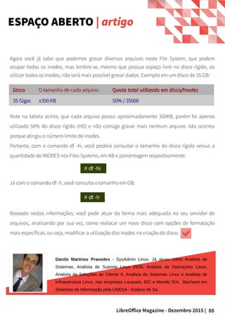 88LibreOffice Magazine - Dezembro 2015 |
Agora você já sabe que podemos gravar diversos arquivos neste File System, que podem
ocupar todos os inodes, mas lembre-se, mesmo que possua espaço livre no disco rígido, ao
utilizar todos os inodes, não será mais possível gravar dados. Exemplo em um disco de 35 GB:
ESPAÇO ABERTO | artigo
DiscoDisco O tamanho de cada arquivoO tamanho de cada arquivo Quota total utilizado em disco/InodesQuota total utilizado em disco/Inodes
35 Gigas35 Gigas ±350 KB±350 KB 50% / 3500050% / 35000
Note na tabela acima, que cada arquivo possui aproximadamente 350KB, porém foi apenas
utilizado 50% do disco rígido (HD) e não consigo gravar mais nenhum arquivo. Isto ocorreu
porque atingiu o número limite de inodes.
Portanto, com o comando df -hi, você poderá consultar o tamanho do disco rígido versus a
quantidade de INODES nos Files Systems, em KB e porcentagem respectivamente:
Já com o comando df -h, você consulta o tamanho em GB:
Baseado nestas informações, você pode atuar da forma mais adequada no seu servidor de
arquivos, analisando por sua vez, como realocar um novo disco com opções de formatação
mais específicas, ou seja, modificar a utilização dos inodes na criação do disco.
Danilo Martinez Praxedes - SysAdmin Linux. Já atuou como Analista de
Sistemas, Analista de Suporte Linux I/II/III, Analista de Operações Linux,
Analista de Soluções ao Cliente II, Analista de Sistemas Linux e Analista de
Infraestrutura Linux, nas empresas Locaweb, IDC e Mandic S/A. Bacharel em
Sistemas de Informação pela UNESA - Estácio de Sá.
 
