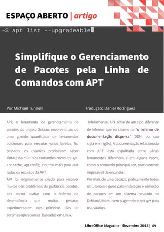 89LibreOffice Magazine - Dezembro 2015 |
Por Nome do autorPor Nome do autor
Por Michael Tunnell Tradução: Daniel Rodriguez
Simplifique o Gerenciamento
de Pacotes pela Linha de
Comandos com APT
APT, a ferramenta de gerenciamento de
pacotes do projeto Debian, envolve o uso de
uma grande quantidade de ferramentas
adicionais para executar várias tarefas. No
passado, os usuários precisavam saber
sintaxe de múltiplos comandos como apt-get,
apt-cache, apt-config, e outros mais para usar
todos os recursos do APT.
APT foi originalmente criado para resolver
muitos dos problemas da gestão de pacotes,
tais como acabar com o inferno da
dependência que muitas pessoas
experimentaram nos primeiros dias de
sistemas operacionais baseados em Linux.
Infelizmente, APT sofre de um tipo diferente
de inferno, que eu chamo de "o inferno de
documentação dispersa" (DDH, por sua
sigla em Inglês). A documentação relacionada
com APT está espalhada entre várias
ferramentas diferentes e em alguns casos,
como o comando principal apt, praticamente
impossível de encontrar.
Por mais de uma década, praticamente todos
os tutoriais e guias para instalação e remoção
de pacotes em um sistema baseado no
Debian/Ubuntu vem sugerindo o apt-get para
os usuários.
ESPAÇO ABERTO | artigo
 