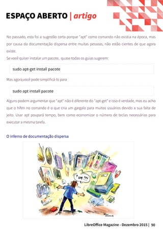 90LibreOffice Magazine - Dezembro 2015 |
No passado, esta foi a sugestão certa porque "apt" como comando não existia na época, mas
por causa da documentação dispersa entre muitas pessoas, não estão cientes de que agora
existe.
Se você quiser instalar um pacote, quase todas os guias sugerem:
Mas agora,você pode simplificá-lo para
Alguns podem argumentar que "apt" não é diferente do "apt-get" e isso é verdade, mas eu acho
que o hífen no comando é o que cria um gargalo para muitos usuários devido a sua falta de
jeito. Usar apt poupará tempo, bem como economizar o número de teclas necessárias para
executar a mesma tarefa.
O inferno de documentação dispersa
ESPAÇO ABERTO | artigo
 