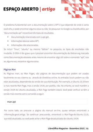 91LibreOffice Magazine - Dezembro 2015 |
O problema fundamental com a documentação sobre o APT é que depende de onde e como
você olha, e pode encontrar alguma coisa ou não. Se pesquisar no Google ou DuckDuckGo, por
"documentação apt" encontrará três tipos de resultados:
● Documentação relacionada com o apt-get,
● Informações básicas sobre APT,
● Informações não relacionadas.
Se incluír "linux", "ubuntu" ou mesmo "debian" na pesquisa, os tipos de resultados não
mudarão. O DDH é tão grave que é possível encontrar documentação do Debian.org marcada
como Documentação obsoleta antes mesmo de encontrar algo útil sobre o comando "apt", isso
se, alguma vez, encontrar alguma coisa.
Páginas Man
As Páginas man, ou Man Pages, são páginas de documentação que podem ser usadas
localmente no seu sistema ou através de diretórios online. As entradas locais podem ou não
estar atualizadas, dependendo da versão de sua distribuição. Por exemplo, o Ubuntu 15.10 tem
a mais recente Man Page, mas a versão 14.04, por padrão, não. No entanto, se você mantêm a
versão 14.04 do Ubuntu atualizada, a Man Page também estará. Você pode verificar se têm a
versão mais recente com o comando a seguir.
Por outro lado, ao procurar a página do manual on-line, quase sempre encontrará a
informação geral antiga. Se continuar procurando, encontrará a Man Page do Ubuntu 15.10,
que está atualizada, ou você pode achar a Man Page desatualizada do Ubuntu 14.04.
ESPAÇO ABERTO | artigo
 