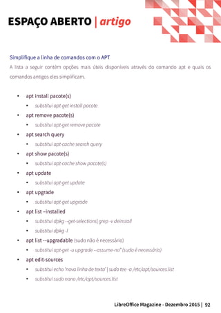 92LibreOffice Magazine - Dezembro 2015 |
Simplifique a linha de comandos com o APT
A lista a seguir contém opções mais úteis disponíveis através do comando apt e quais os
comandos antigos eles simplificam.
● apt install pacote(s)
● substitui apt-get install pacote
● apt remove pacote(s)
● substitui apt-get remove pacote
● apt search query
● substitui apt-cache search query
● apt show pacote(s)
● substitui apt-cache show pacote(s)
●
apt update
● substitui apt-get update
● apt upgrade
● substitui apt-get upgrade
● apt list –installed
● substitui dpkg --get-selections| grep -v deinstall
●
substitui dpkg -l
● apt list --upgradable (sudo não é necessário)
● substitui apt-get -u upgrade --assume-no” (sudo é necessário)
● apt edit-sources
● substitui echo ‘nova linha de texto’ | sudo tee -a /etc/apt/sources.list
● substitui sudo nano /etc/apt/sources.list
ESPAÇO ABERTO | artigo
 