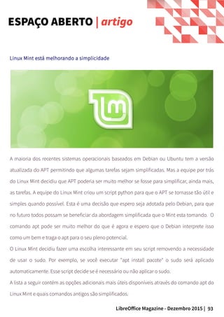 93LibreOffice Magazine - Dezembro 2015 |
Linux Mint está melhorando a simplicidade
A maioria dos recentes sistemas operacionais baseados em Debian ou Ubuntu tem a versão
atualizada do APT permitindo que algumas tarefas sejam simplificadas. Mas a equipe por trás
do Linux Mint decidiu que APT poderia ser muito melhor se fosse para simplificar, ainda mais,
as tarefas. A equipe do Linux Mint criou um script python para que o APT se tornasse tão útil e
simples quando possível. Esta é uma decisão que espero seja adotada pelo Debian, para que
no futuro todos possam se beneficiar da abordagem simplificada que o Mint esta tomando. O
comando apt pode ser muito melhor do que é agora e espero que o Debian interprete isso
como um bem e traga o apt para o seu pleno potencial.
O Linux Mint decidiu fazer uma escolha interessante em seu script removendo a necessidade
de usar o sudo. Por exemplo, se você executar "apt install pacote" o sudo será aplicado
automaticamente. Esse script decide se é necessário ou não aplicar o sudo.
A lista a seguir contém as opções adicionais mais úteis disponíveis através do comando apt do
Linux Mint e quais comandos antigos são simplificados.
ESPAÇO ABERTO | artigo
 